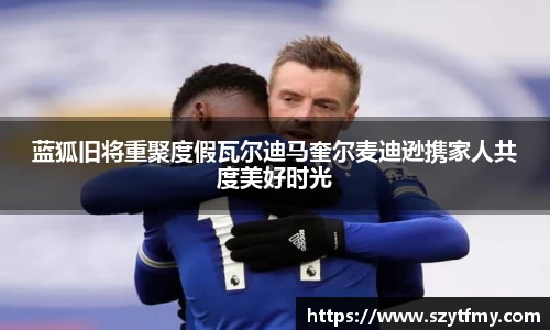 蓝狐旧将重聚度假瓦尔迪马奎尔麦迪逊携家人共度美好时光