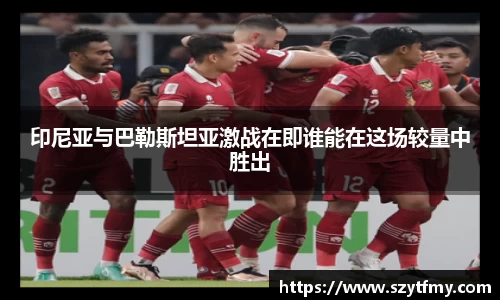 印尼亚与巴勒斯坦亚激战在即谁能在这场较量中胜出