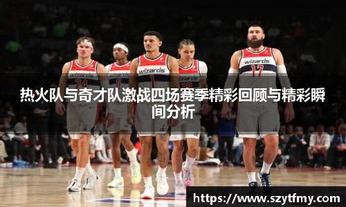 热火队与奇才队激战四场赛季精彩回顾与精彩瞬间分析